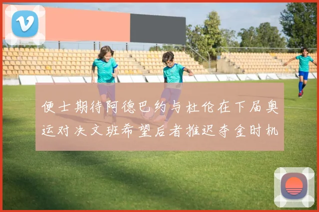 便士期待阿德巴约与杜伦在下届奥运对决文班希望后者推迟夺金时机