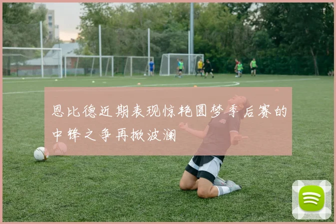 恩比德近期表现惊艳圆梦季后赛的中锋之争再掀波澜