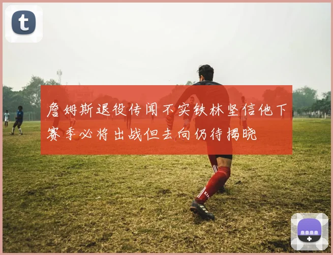 詹姆斯退役传闻不实铁林坚信他下赛季必将出战但去向仍待揭晓
