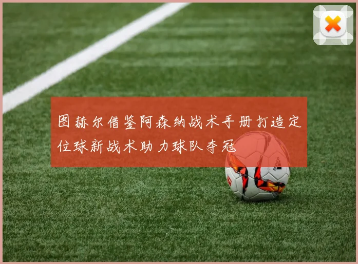 图赫尔借鉴阿森纳战术手册打造定位球新战术助力球队夺冠