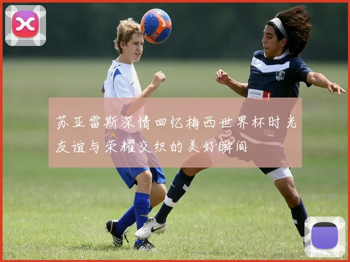 苏亚雷斯深情回忆梅西世界杯时光友谊与荣耀交织的美好瞬间