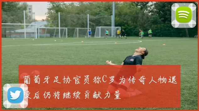 葡萄牙足协官员称C罗为传奇人物退役后仍将继续贡献力量