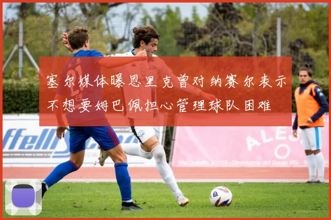 塞尔媒体曝恩里克曾对纳赛尔表示不想要姆巴佩担心管理球队困难