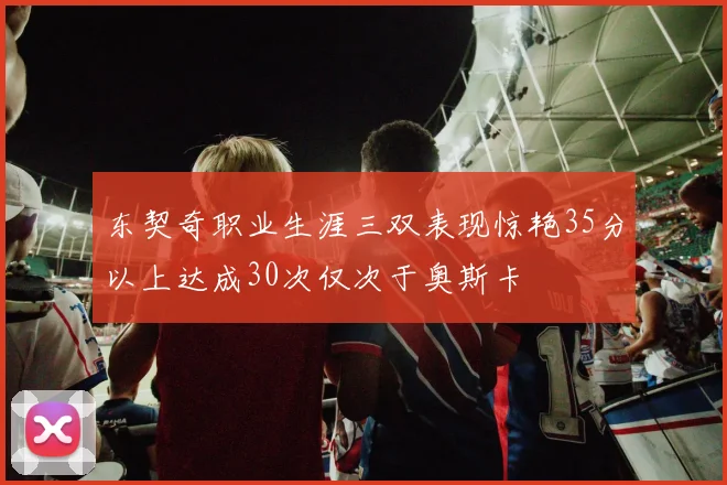 东契奇职业生涯三双表现惊艳35分以上达成30次仅次于奥斯卡