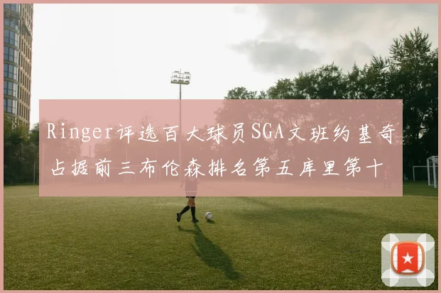 Ringer评选百大球员SGA文班约基奇占据前三布伦森排名第五库里第十杜兰特第十六詹姆斯第二十