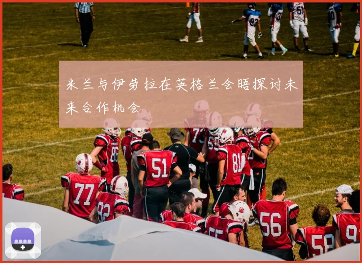 米兰与伊劳拉在英格兰会晤探讨未来合作机会