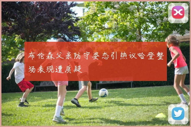 布伦森父亲防守姿态引热议哈登整场表现遭质疑