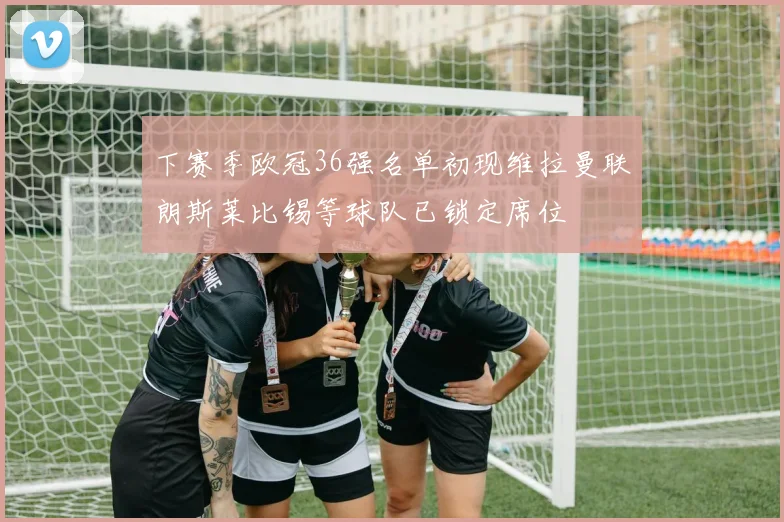 下赛季欧冠36强名单初现维拉曼联朗斯莱比锡等球队已锁定席位