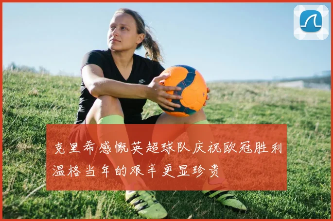 克里希感慨英超球队庆祝欧冠胜利温格当年的艰辛更显珍贵