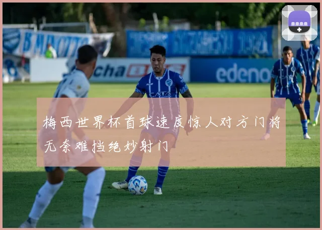 梅西世界杯首球速度惊人对方门将无奈难挡绝妙射门