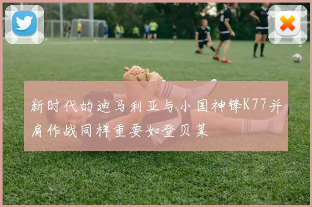 新时代的迪马利亚与小国神锋K77并肩作战同样重要如登贝莱