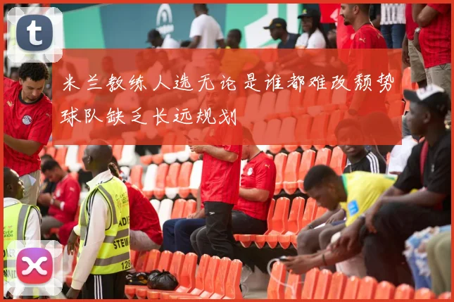 米兰教练人选无论是谁都难改颓势球队缺乏长远规划
