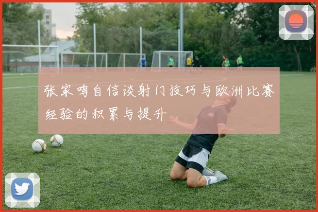 张家鸣自信谈射门技巧与欧洲比赛经验的积累与提升