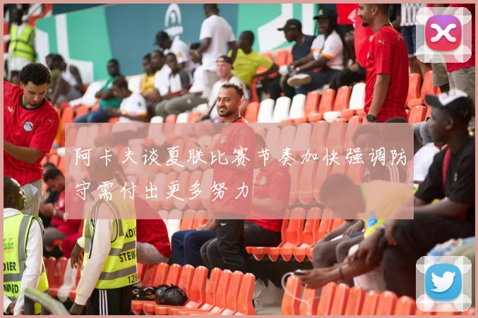 阿卡夫谈夏联比赛节奏加快强调防守需付出更多努力