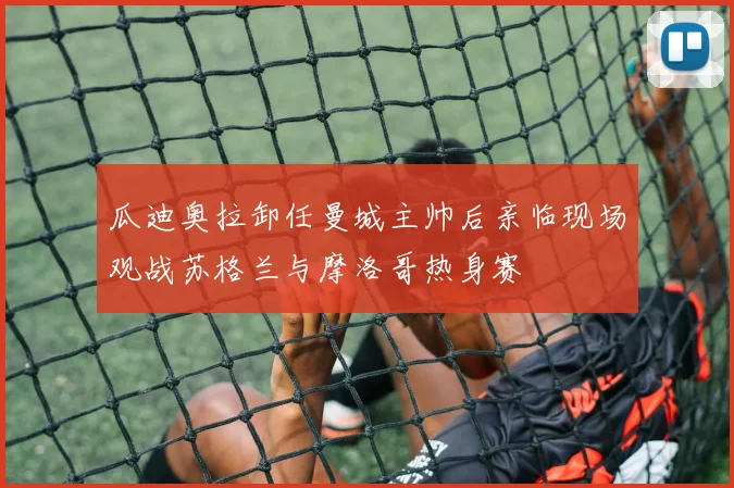 瓜迪奥拉卸任曼城主帅后亲临现场观战苏格兰与摩洛哥热身赛