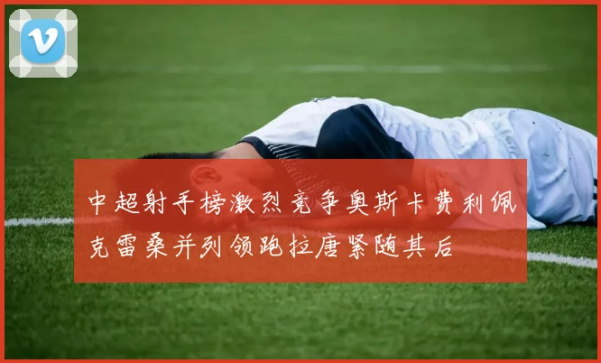 中超射手榜激烈竞争奥斯卡费利佩克雷桑并列领跑拉唐紧随其后