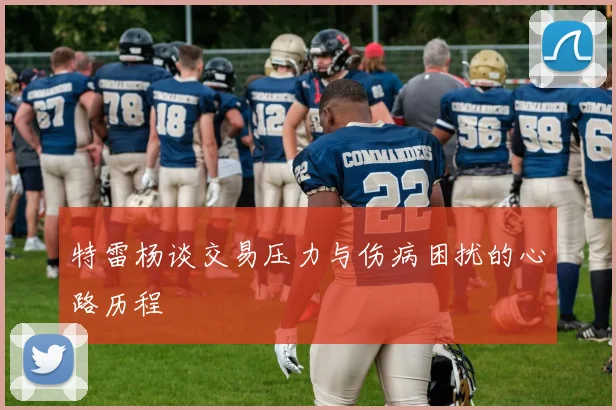 特雷杨谈交易压力与伤病困扰的心路历程