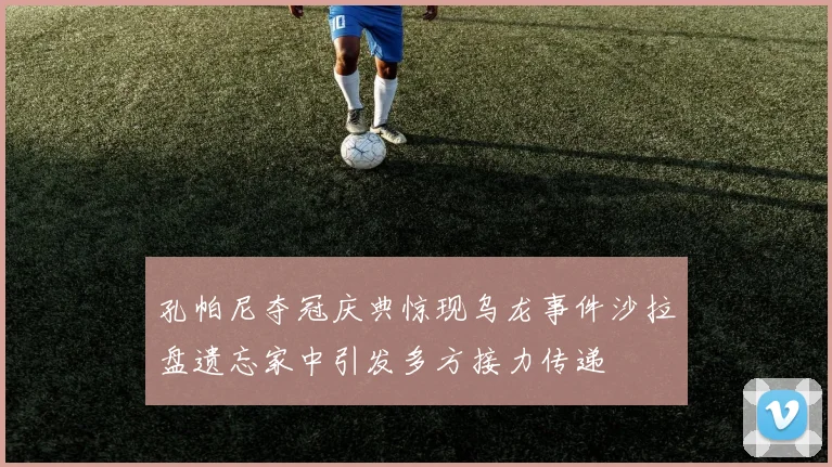 孔帕尼夺冠庆典惊现乌龙事件沙拉盘遗忘家中引发多方接力传递