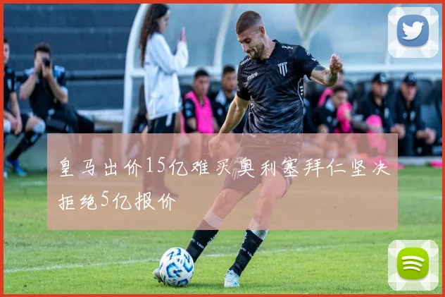 皇马出价15亿难买奥利塞拜仁坚决拒绝5亿报价