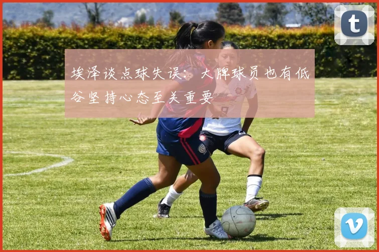 埃泽谈点球失误：大牌球员也有低谷坚持心态至关重要