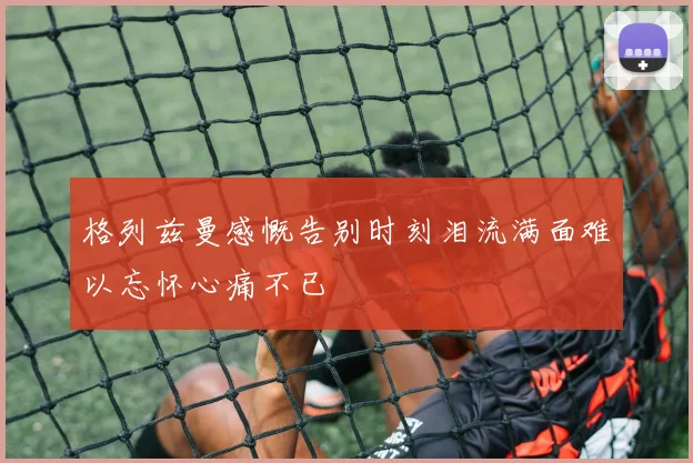 格列兹曼感慨告别时刻泪流满面难以忘怀心痛不已