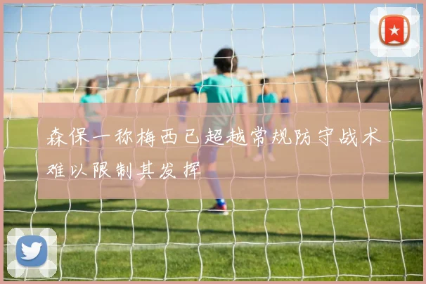 森保一称梅西已超越常规防守战术难以限制其发挥