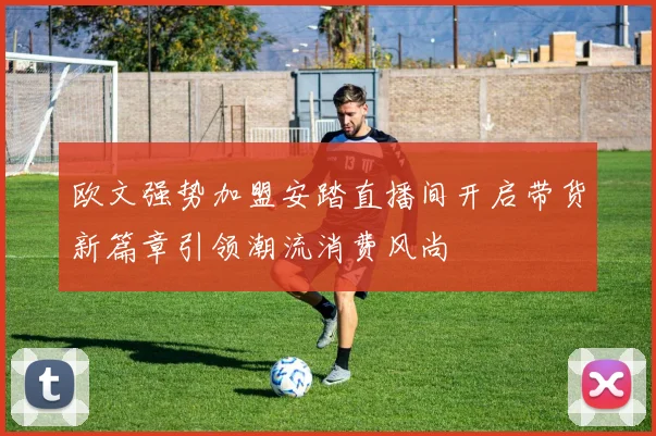 欧文强势加盟安踏直播间开启带货新篇章引领潮流消费风尚
