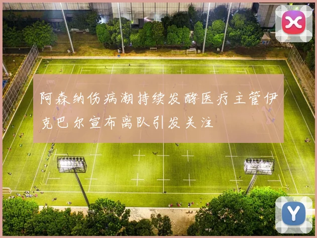 阿森纳伤病潮持续发酵医疗主管伊克巴尔宣布离队引发关注