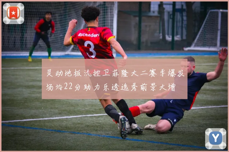 灵动地板流控卫菲隆大二赛季爆发场均22分助力乐透选秀前景大增