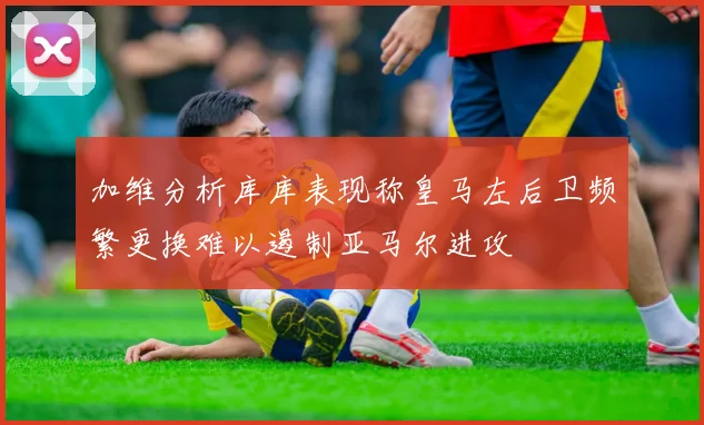加维分析库库表现称皇马左后卫频繁更换难以遏制亚马尔进攻