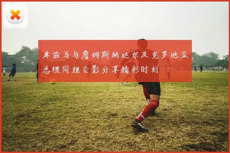 库兹马与詹姆斯纳达尔及克罗地亚总理同框合影分享精彩时刻