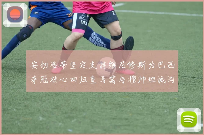 安切洛蒂坚定支持维尼修斯为巴西夺冠核心回归皇马需与穆帅坦诚沟通