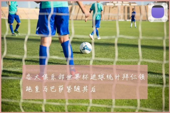 各大俱乐部世界杯进球统计拜仁领跑皇马巴萨紧随其后